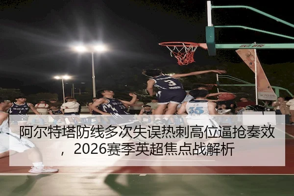 阿尔特塔防线多次失误热刺高位逼抢奏效,2026赛季英超焦点战解析